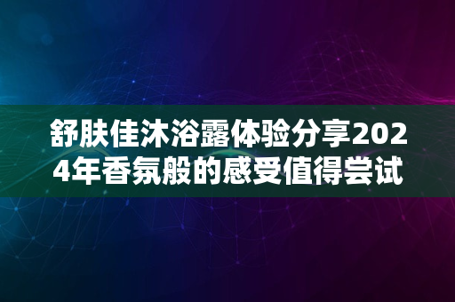 舒肤佳沐浴露体验分享2024年香氛般的感受值得尝试