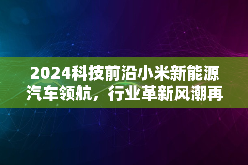 2024科技前沿小米新能源汽车领航，行业革新风潮再起