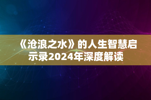 《沧浪之水》的人生智慧启示录2024年深度解读