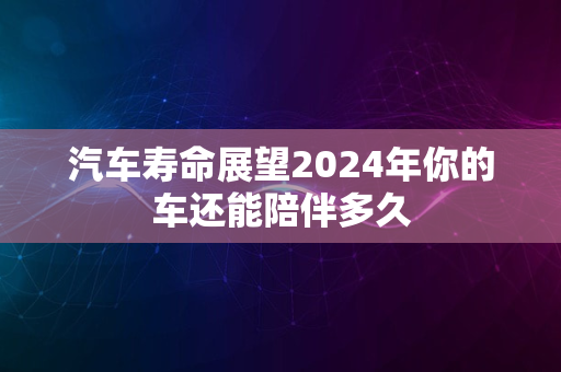 汽车寿命展望2024年你的车还能陪伴多久