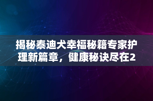 揭秘泰迪犬幸福秘籍专家护理新篇章，健康秘诀尽在2024年