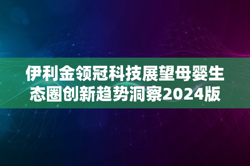 伊利金领冠科技展望母婴生态圈创新趋势洞察2024版