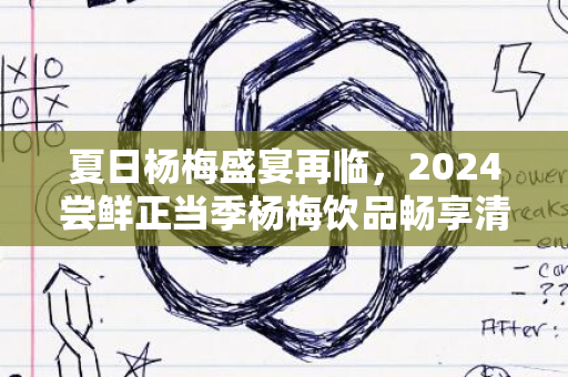 夏日杨梅盛宴再临，2024尝鲜正当季杨梅饮品畅享清爽升级