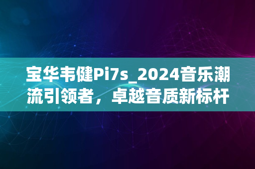 宝华韦健Pi7s_2024音乐潮流引领者，卓越音质新标杆