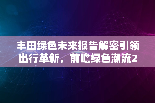 丰田绿色未来报告解密引领出行革新，前瞻绿色潮流2024