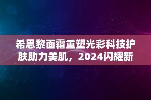 希思黎面霜重塑光彩科技护肤助力美肌，2024闪耀新魅力