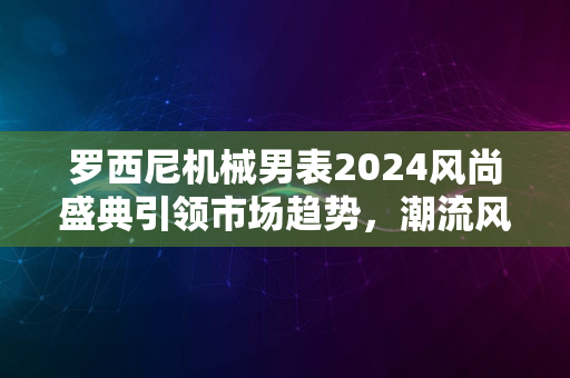 罗西尼机械男表2024风尚盛典引领市场趋势，潮流风潮席卷