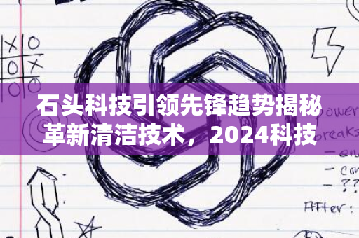 石头科技引领先锋趋势揭秘革新清洁技术，2024科技新动向