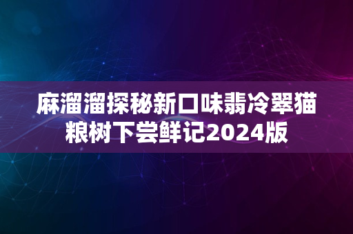 麻溜溜探秘新口味翡冷翠猫粮树下尝鲜记2024版