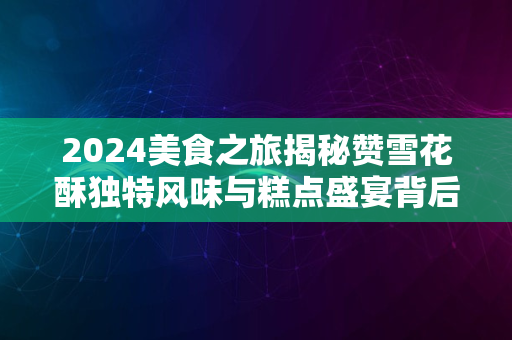 2024美食之旅揭秘赞雪花酥独特风味与糕点盛宴背后的秘密