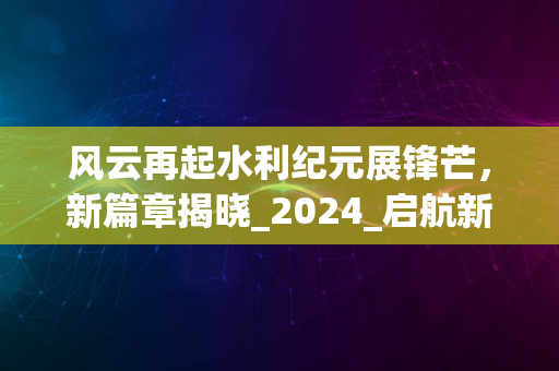 风云再起水利纪元展锋芒，新篇章揭晓_2024_启航新征程