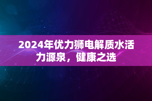 2024年优力狮电解质水活力源泉，健康之选