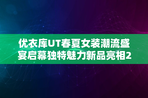 优衣库UT春夏女装潮流盛宴启幕独特魅力新品亮相2024