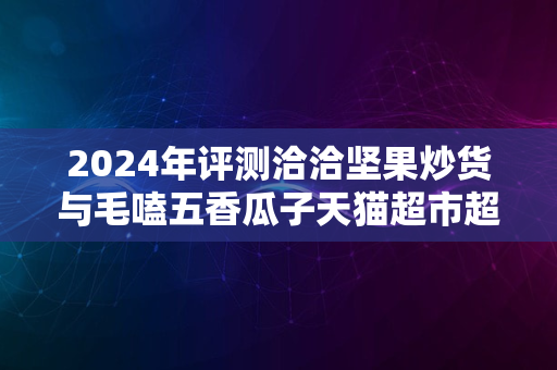 2024年评测洽洽坚果炒货与毛嗑五香瓜子天猫超市超值体验