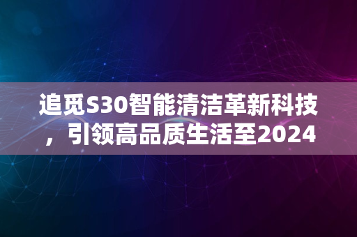 追觅S30智能清洁革新科技，引领高品质生活至2024新纪元