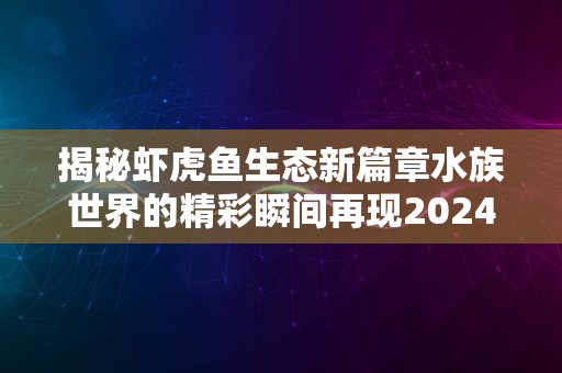 揭秘虾虎鱼生态新篇章水族世界的精彩瞬间再现2024