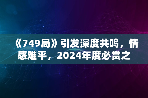 《749局》引发深度共鸣，情感难平，2024年度必赏之作