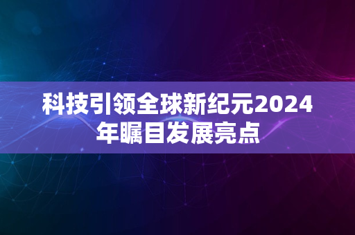 科技引领全球新纪元2024年瞩目发展亮点