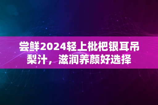 尝鲜2024轻上枇杷银耳吊梨汁，滋润养颜好选择