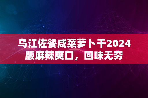 乌江佐餐咸菜萝卜干2024版麻辣爽口，回味无穷