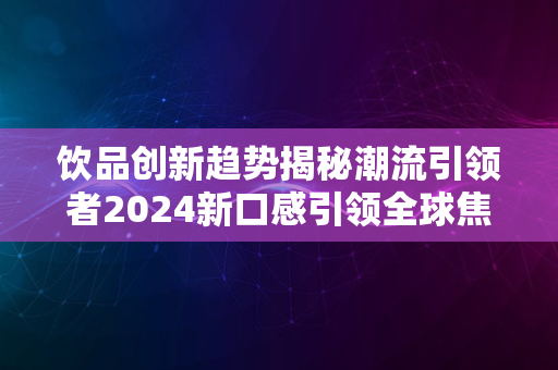 饮品创新趋势揭秘潮流引领者2024新口感引领全球焦点