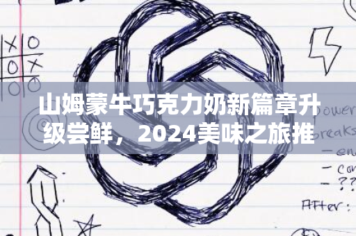 山姆蒙牛巧克力奶新篇章升级尝鲜，2024美味之旅推荐