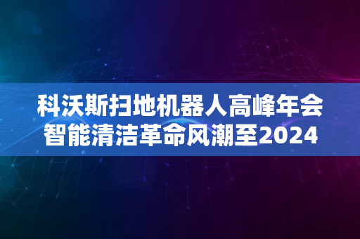 科沃斯扫地机器人高峰年会智能清洁革命风潮至2024新纪元