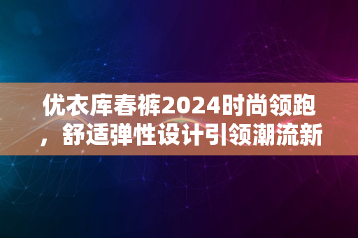 优衣库春裤2024时尚领跑，舒适弹性设计引领潮流新风尚