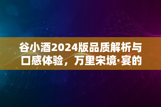 谷小酒2024版品质解析与口感体验，万里宋境·宴的醉人之处