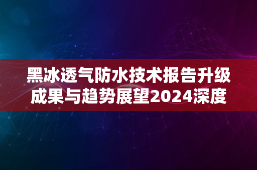 黑冰透气防水技术报告升级成果与趋势展望2024深度解析