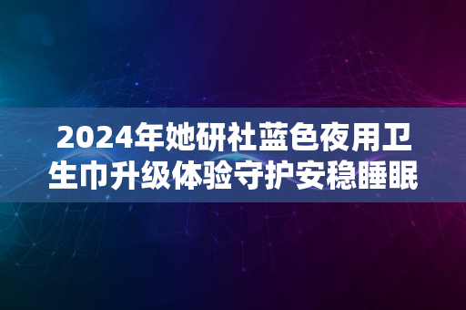 2024年她研社蓝色夜用卫生巾升级体验守护安稳睡眠的秘密