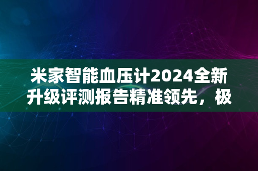 米家智能血压计2024全新升级评测报告精准领先，极致体验