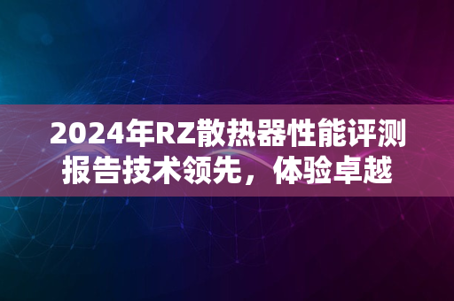 2024年RZ散热器性能评测报告技术领先，体验卓越