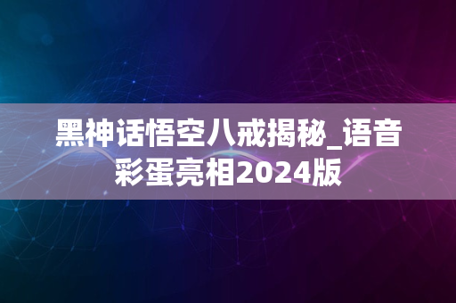 黑神话悟空八戒揭秘_语音彩蛋亮相2024版