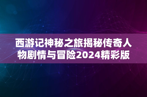 西游记神秘之旅揭秘传奇人物剧情与冒险2024精彩版