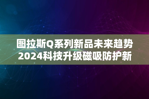 图拉斯Q系列新品未来趋势2024科技升级磁吸防护新潮流