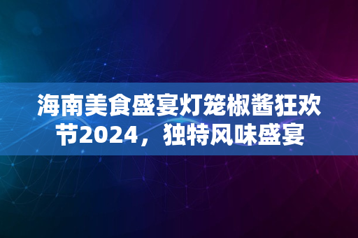 海南美食盛宴灯笼椒酱狂欢节2024，独特风味盛宴