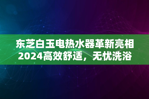 东芝白玉电热水器革新亮相2024高效舒适，无忧洗浴新体验