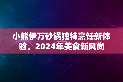 小熊伊万砂锅独特烹饪新体验，2024年美食新风尚