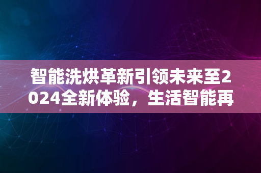 智能洗烘革新引领未来至2024全新体验，生活智能再升级