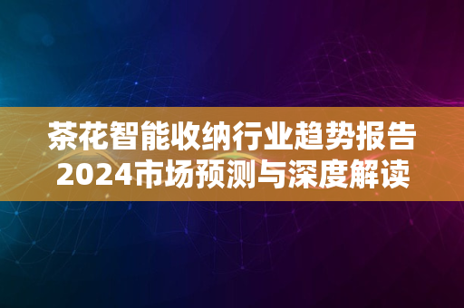 茶花智能收纳行业趋势报告2024市场预测与深度解读