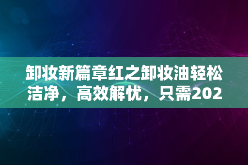 卸妆新篇章红之卸妆油轻松洁净，高效解忧，只需2024