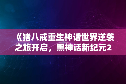 《猪八戒重生神话世界逆袭之旅开启，黑神话新纪元2024》