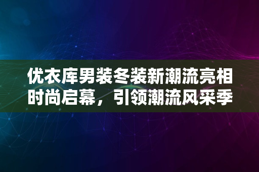 优衣库男装冬装新潮流亮相时尚启幕，引领潮流风采季2024