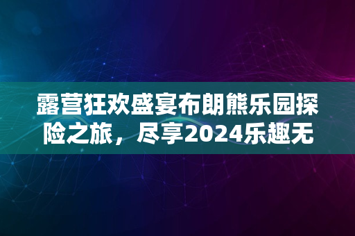 露营狂欢盛宴布朗熊乐园探险之旅，尽享2024乐趣无限派对