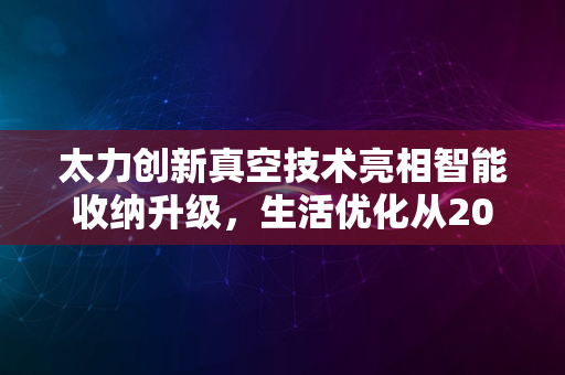 太力创新真空技术亮相智能收纳升级，生活优化从2024启航