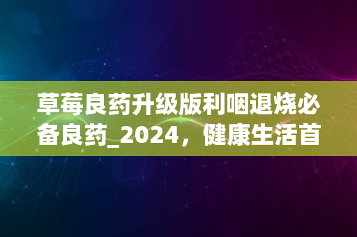 草莓良药升级版利咽退烧必备良药_2024，健康生活首选