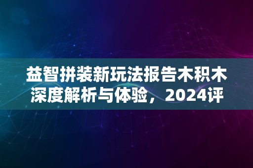 益智拼装新玩法报告木积木深度解析与体验，2024评测揭晓