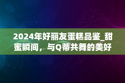 2024年好丽友蛋糕品鉴_甜蜜瞬间，与Q蒂共舞的美好时光