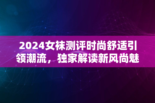 2024女袜测评时尚舒适引领潮流，独家解读新风尚魅力